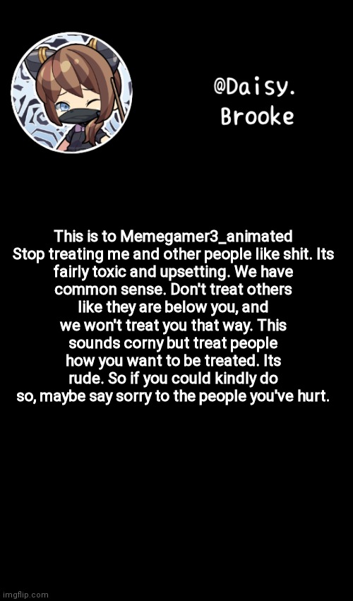 At this point it needed to be said | This is to Memegamer3_animated

Stop treating me and other people like shit. Its fairly toxic and upsetting. We have common sense. Don't treat others like they are below you, and we won't treat you that way. This sounds corny but treat people how you want to be treated. Its rude. So if you could kindly do so, maybe say sorry to the people you've hurt. | image tagged in daisy's new template | made w/ Imgflip meme maker