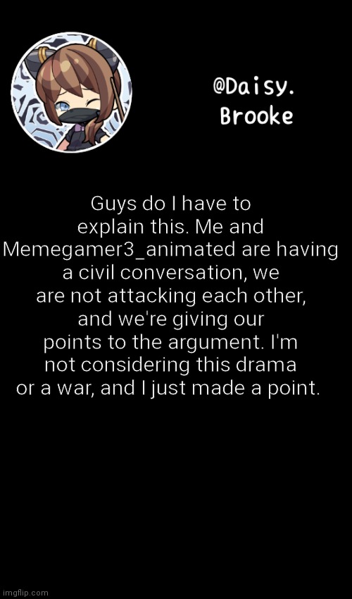 Do not make it somethin its not | Guys do I have to explain this. Me and Memegamer3_animated are having a civil conversation, we are not attacking each other, and we're giving our points to the argument. I'm not considering this drama or a war, and I just made a point. | image tagged in daisy's new template | made w/ Imgflip meme maker
