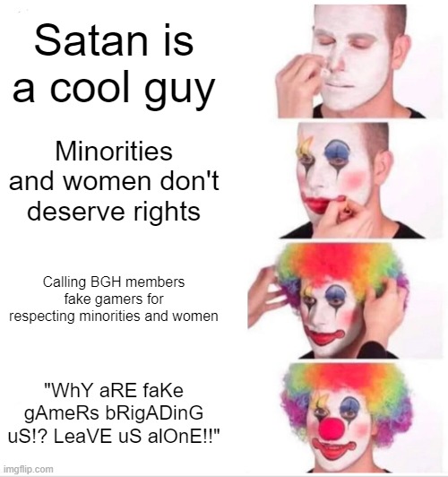 Clown Applying Makeup | Satan is a cool guy; Minorities and women don't deserve rights; Calling BGH members fake gamers for respecting minorities and women; "WhY aRE faKe gAmeRs bRigADinG uS!? LeaVE uS alOnE!!" | image tagged in memes,clown applying makeup | made w/ Imgflip meme maker