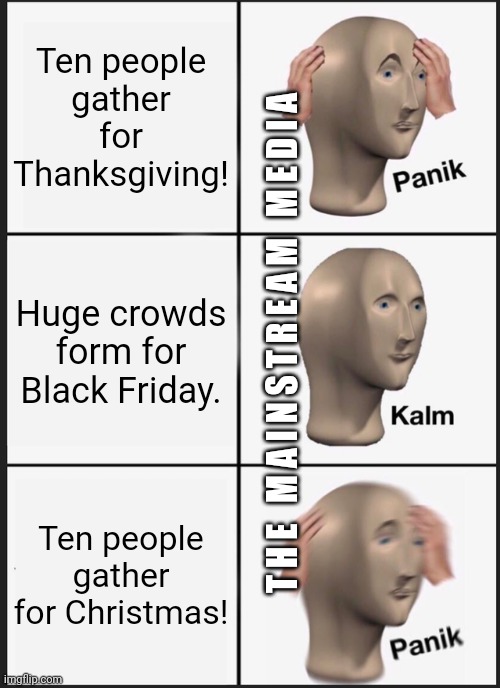 where Corona dwells | Ten people
gather for Thanksgiving! Huge crowds form for Black Friday. T H E   M A I N S T R E A M   M E D I A; Ten people gather for Christmas! | image tagged in memes,panik kalm panik,mainstream media,thanksgiving,black friday,christmas | made w/ Imgflip meme maker