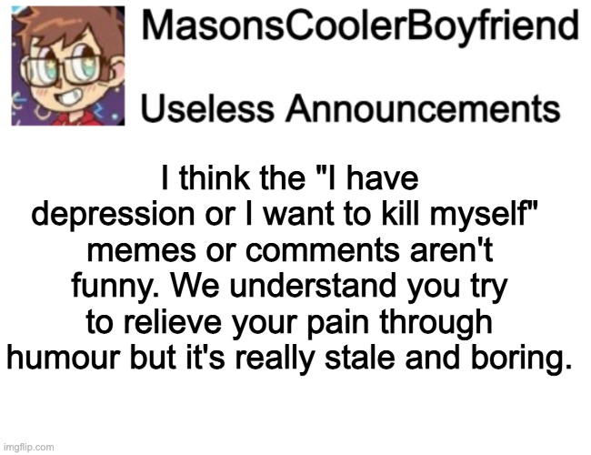 And then followed by either a wall of text about something sad or a "guys im not going to commit suicide" post. It's kind of sad | I think the "I have depression or I want to kill myself" 
memes or comments aren't funny. We understand you try to relieve your pain through humour but it's really stale and boring. | made w/ Imgflip meme maker