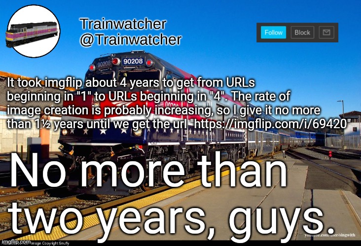 Trainwatcher Announcement 4 | It took imgflip about 4 years to get from URLs beginning in "1" to URLs beginning in "4". The rate of image creation is probably increasing, so I give it no more than 1½ years until we get the url "https://imgflip.com/i/69420"; No more than two years, guys. | image tagged in trainwatcher announcement 4 | made w/ Imgflip meme maker