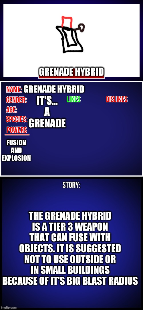 grenade | GRENADE HYBRID; IT'S... A GRENADE; GRENADE HYBRID; FUSION AND EXPLOSION; THE GRENADE HYBRID IS A TIER 3 WEAPON THAT CAN FUSE WITH OBJECTS. IT IS SUGGESTED NOT TO USE OUTSIDE OR IN SMALL BUILDINGS BECAUSE OF IT'S BIG BLAST RADIUS | image tagged in oc full showcase | made w/ Imgflip meme maker