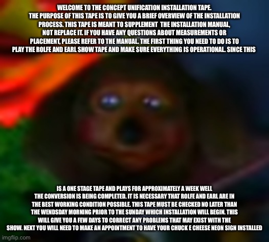 Concept Unification | WELCOME TO THE CONCEPT UNIFICATION INSTALLATION TAPE. THE PURPOSE OF THIS TAPE IS TO GIVE YOU A BRIEF OVERVIEW OF THE INSTALLATION PROCESS. THIS TAPE IS MEANT TO SUPPLEMENT  THE INSTALLATION MANUAL, NOT REPLACE IT. IF YOU HAVE ANY QUESTIONS ABOUT MEASUREMENTS OR PLACEMENT, PLEASE REFER TO THE MANUAL. THE FIRST THING YOU NEED TO DO IS TO PLAY THE ROLFE AND EARL SHOW TAPE AND MAKE SURE EVERYTHING IS OPERATIONAL. SINCE THIS; IS A ONE STAGE TAPE AND PLAYS FOR APPROXIMATELY A WEEK WELL THE CONVERSION IS BEING COMPLETED. IT IS NECESSARY THAT ROLFE AND EARL ARE IN THE BEST WORKING CONDITION POSSIBLE. THIS TAPE MUST BE CHECKED NO LATER THAN THE WENDSDAY MORNING PRIOR TO THE SUNDAY WHICH INSTALLATION WILL BEGIN. THIS WILL GIVE YOU A FEW DAYS TO CORRECT ANY PROBLEMS THAT MAY EXIST WITH THE SHOW. NEXT YOU WILL NEED TO MAKE AN APPOINTMENT TO HAVE YOUR CHUCK E CHEESE NEON SIGN INSTALLED | image tagged in robots | made w/ Imgflip meme maker
