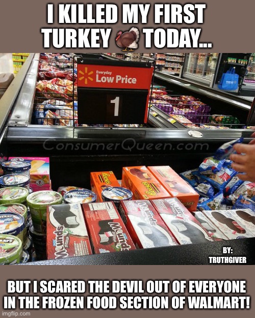 I KILLED MY FIRST TURKEY 🦃 TODAY... BY:
TRUTHGIVER; BUT I SCARED THE DEVIL OUT OF EVERYONE IN THE FROZEN FOOD SECTION OF WALMART! | image tagged in turkey day | made w/ Imgflip meme maker