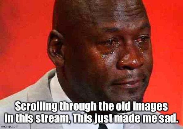 . |  Scrolling through the old images in this stream, This just made me sad. | image tagged in crying michael jordan | made w/ Imgflip meme maker