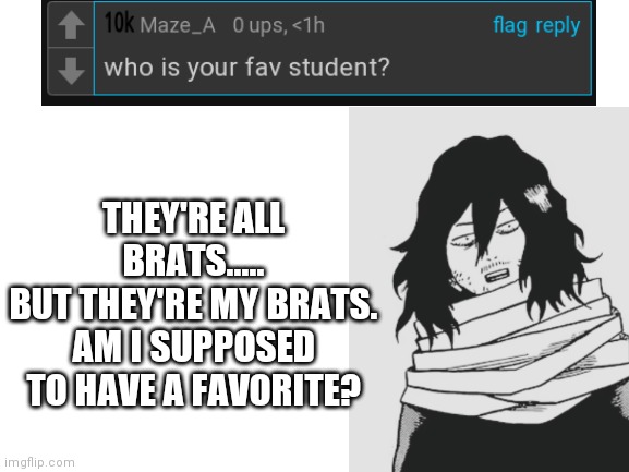 ASK AIZAWA!!! | THEY'RE ALL BRATS.....
BUT THEY'RE MY BRATS.
AM I SUPPOSED TO HAVE A FAVORITE? | image tagged in my hero academia,anime | made w/ Imgflip meme maker