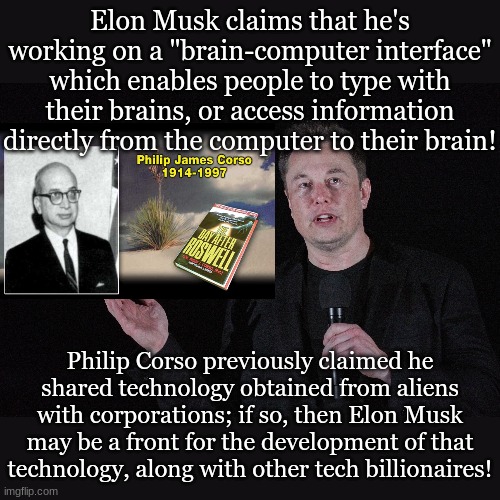 Elon Musk claims that he's working on a "brain-computer interface" which enables people to type with their brains, or access information directly from the computer to their brain! Philip Corso previously claimed he shared technology obtained from aliens with corporations; if so, then Elon Musk may be a front for the development of that technology, along with other tech billionaires! | made w/ Imgflip meme maker