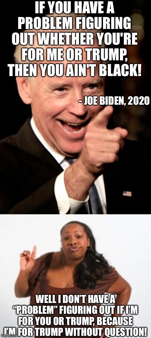 When someone pulls this card, you respond with intelligence. | IF YOU HAVE A PROBLEM FIGURING OUT WHETHER YOU'RE FOR ME OR TRUMP, THEN YOU AIN'T BLACK! - JOE BIDEN, 2020; WELL I DON’T HAVE A “PROBLEM” FIGURING OUT IF I’M FOR YOU OR TRUMP, BECAUSE I’M FOR TRUMP WITHOUT QUESTION! | image tagged in memes,smilin biden,angry black woman,funny,politics,black people | made w/ Imgflip meme maker