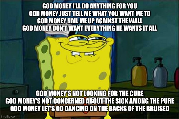 When big tech and oligarchs act like gods of our time. Drugs addicts and msm are priests of the movement | GOD MONEY I'LL DO ANYTHING FOR YOU
GOD MONEY JUST TELL ME WHAT YOU WANT ME TO
GOD MONEY NAIL ME UP AGAINST THE WALL
GOD MONEY DON'T WANT EVERYTHING HE WANTS IT ALL; GOD MONEY'S NOT LOOKING FOR THE CURE
GOD MONEY'S NOT CONCERNED ABOUT THE SICK AMONG THE PURE
GOD MONEY LET'S GO DANCING ON THE BACKS OF THE BRUISED | image tagged in memes,don't you squidward,head like a hole | made w/ Imgflip meme maker