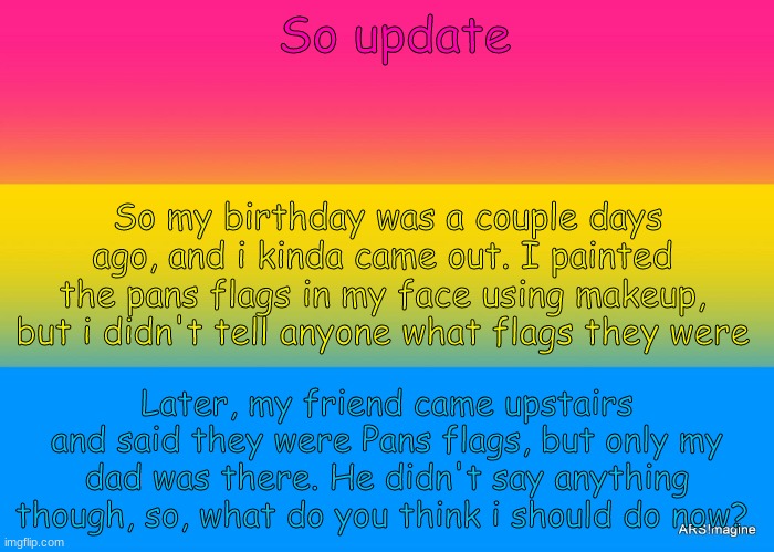 What should i do next??? | So update; So my birthday was a couple days ago, and i kinda came out. I painted the pans flags in my face using makeup, but i didn't tell anyone what flags they were; Later, my friend came upstairs and said they were Pans flags, but only my dad was there. He didn't say anything though, so, what do you think i should do now? | image tagged in pans pride | made w/ Imgflip meme maker