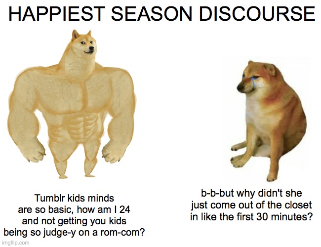 happiest season discourse | HAPPIEST SEASON DISCOURSE; Tumblr kids minds are so basic, how am I 24 and not getting you kids being so judge-y on a rom-com? b-b-but why didn't she just come out of the closet in like the first 30 minutes? | image tagged in memes,buff doge vs cheems | made w/ Imgflip meme maker