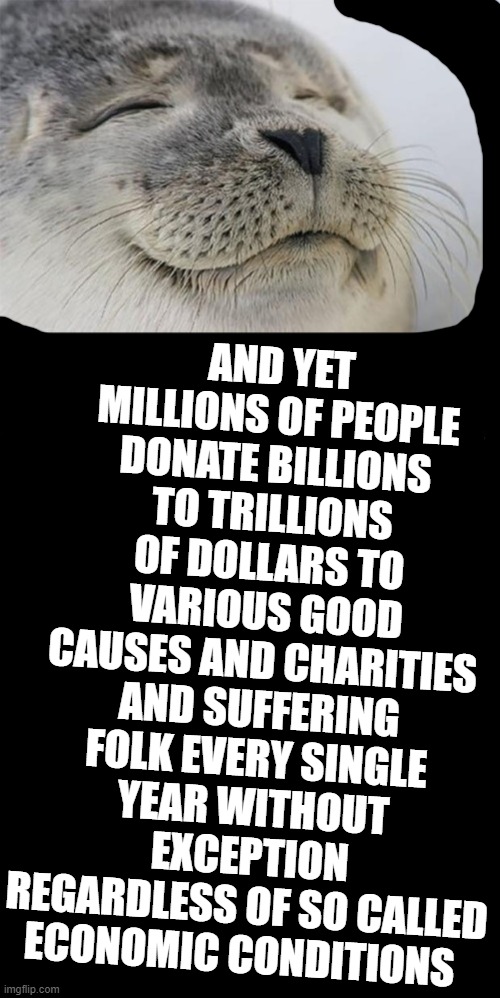 love | AND YET MILLIONS OF PEOPLE DONATE BILLIONS TO TRILLIONS OF DOLLARS TO VARIOUS GOOD CAUSES AND CHARITIES AND SUFFERING FOLK EVERY SINGLE YEAR WITHOUT EXCEPTION REGARDLESS OF SO CALLED ECONOMIC CONDITIONS | image tagged in love | made w/ Imgflip meme maker