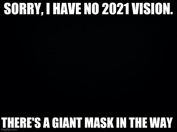 Why 2020 why?!?!?!?!?!?!?!?!?!?!?!?!?!?!?!?!?!?!?!?!?!?!?!?!?!?!?!?!?!?!?!?!?!?!?!?!?!?!?!?!?!?!?!?!?!?!?!?!?!?!?!?!?!?!?!?!?!?! | SORRY, I HAVE NO 2021 VISION. THERE'S A GIANT MASK IN THE WAY | image tagged in black background | made w/ Imgflip meme maker