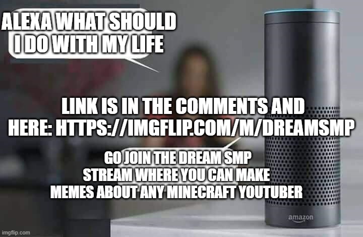 join and share | ALEXA WHAT SHOULD I DO WITH MY LIFE; LINK IS IN THE COMMENTS AND HERE: HTTPS://IMGFLIP.COM/M/DREAMSMP; GO JOIN THE DREAM SMP STREAM WHERE YOU CAN MAKE MEMES ABOUT ANY MINECRAFT YOUTUBER | image tagged in alexa do x,dream,dream smp,minecraft,youtube,funny | made w/ Imgflip meme maker