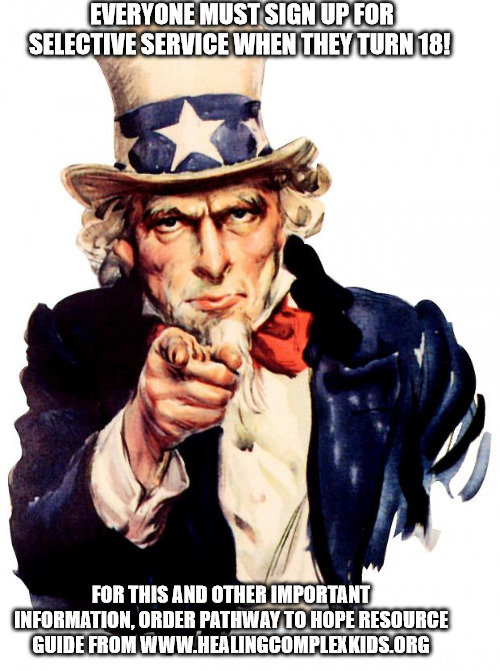 Uncle Sam Wants YOU! | EVERYONE MUST SIGN UP FOR SELECTIVE SERVICE WHEN THEY TURN 18! FOR THIS AND OTHER IMPORTANT INFORMATION, ORDER PATHWAY TO HOPE RESOURCE  GUIDE FROM WWW.HEALINGCOMPLEXKIDS.ORG | image tagged in memes,uncle sam | made w/ Imgflip meme maker