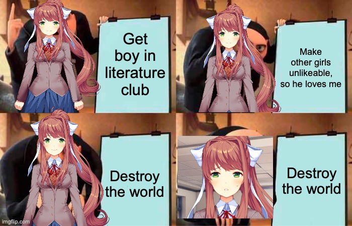 Monika | Get boy in literature club; Make other girls unlikeable, so he loves me; Destroy the world; Destroy the world | image tagged in memes,gru's plan,just monika,monika,ddlc,doki doki literature club | made w/ Imgflip meme maker
