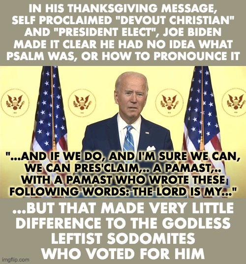 Devout Christian does not know what Psalm is, or how to pronounce it. | IN HIS THANKSGIVING MESSAGE,
SELF PROCLAIMED "DEVOUT CHRISTIAN"
AND "PRESIDENT ELECT", JOE BIDEN
MADE IT CLEAR HE HAD NO IDEA WHAT
PSALM WAS, OR HOW TO PRONOUNCE IT; "...AND IF WE DO, AND I'M SURE WE CAN,
WE CAN PRES'CLAIM,.. A PAMAST,..
WITH A PAMAST WHO WROTE THESE
FOLLOWING WORDS: THE LORD IS MY..."; ...BUT THAT MADE VERY LITTLE
DIFFERENCE TO THE GODLESS
LEFTIST SODOMITES
WHO VOTED FOR HIM | image tagged in joe biden,thanksgiving,psalm | made w/ Imgflip meme maker