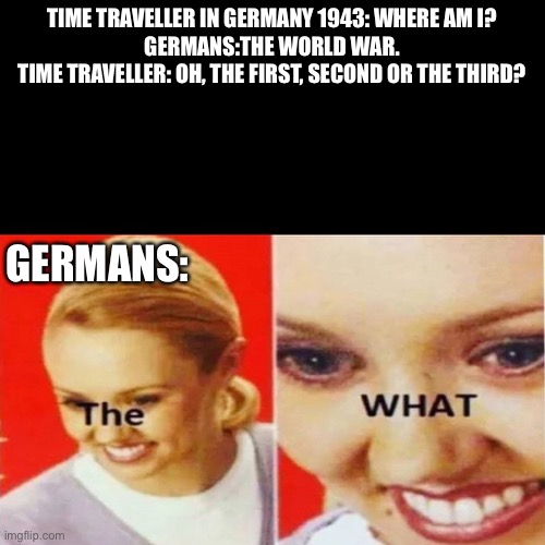 Hooold up | TIME TRAVELLER IN GERMANY 1943: WHERE AM I?
GERMANS:THE WORLD WAR.
TIME TRAVELLER: OH, THE FIRST, SECOND OR THE THIRD? GERMANS: | image tagged in the what,history,germany,ww2 | made w/ Imgflip meme maker