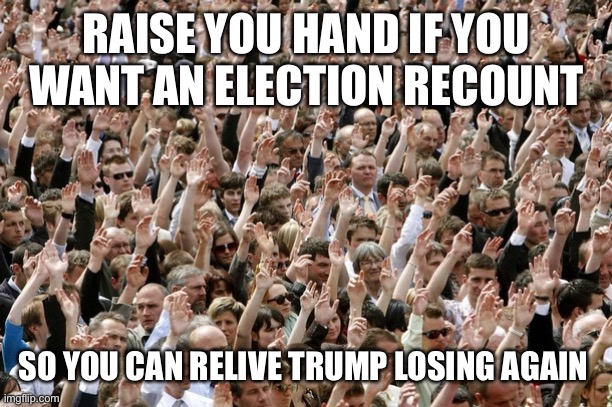 People Raising Hands | RAISE YOU HAND IF YOU WANT AN ELECTION RECOUNT SO YOU CAN RELIVE TRUMP LOSING AGAIN | image tagged in people raising hands | made w/ Imgflip meme maker