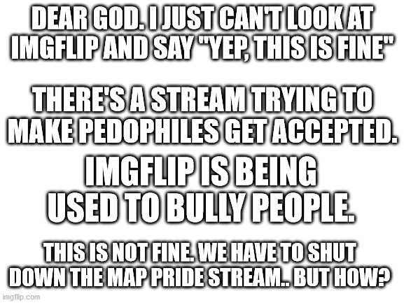 This is not OK. By the way, is it discrimination to say that pedophiles are horrible? | DEAR GOD. I JUST CAN'T LOOK AT IMGFLIP AND SAY "YEP, THIS IS FINE"; THERE'S A STREAM TRYING TO MAKE PEDOPHILES GET ACCEPTED. IMGFLIP IS BEING USED TO BULLY PEOPLE. THIS IS NOT FINE. WE HAVE TO SHUT DOWN THE MAP PRIDE STREAM.. BUT HOW? | image tagged in blank white template | made w/ Imgflip meme maker