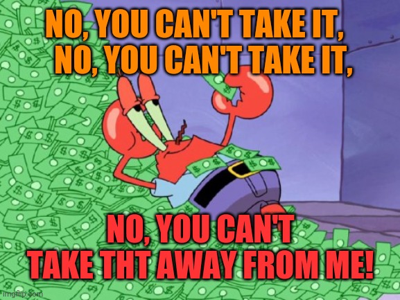 mr krabs money | NO, YOU CAN'T TAKE IT,  
 NO, YOU CAN'T TAKE IT, NO, YOU CAN'T TAKE THT AWAY FROM ME! | image tagged in mr krabs money | made w/ Imgflip meme maker
