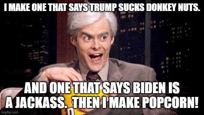 How to entertain yourself for cheap today. | I MAKE ONE THAT SAYS TRUMP SUCKS DONKEY NUTS. AND ONE THAT SAYS BIDEN IS A JACKASS.  THEN I MAKE POPCORN! | image tagged in popcorn bill hader | made w/ Imgflip meme maker