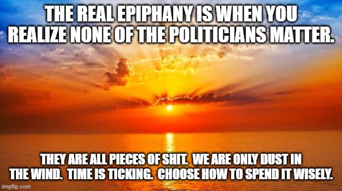 sunrise | THE REAL EPIPHANY IS WHEN YOU REALIZE NONE OF THE POLITICIANS MATTER. THEY ARE ALL PIECES OF SHIT.  WE ARE ONLY DUST IN THE WIND.  TIME IS TICKING.  CHOOSE HOW TO SPEND IT WISELY. | image tagged in sunrise | made w/ Imgflip meme maker