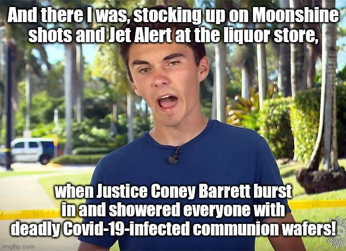David Hogg witnesses assault by raving-mad SCOTUS super-spreader | And there I was, stocking up on Moonshine shots and Jet Alert at the liquor store, when Justice Coney Barrett burst in and showered everyone with deadly Covid-19-infected communion wafers! | image tagged in and there i was david hogg,scotus,bans on religious services,liberal hypocrisy,pandemic sheep,political humor | made w/ Imgflip meme maker