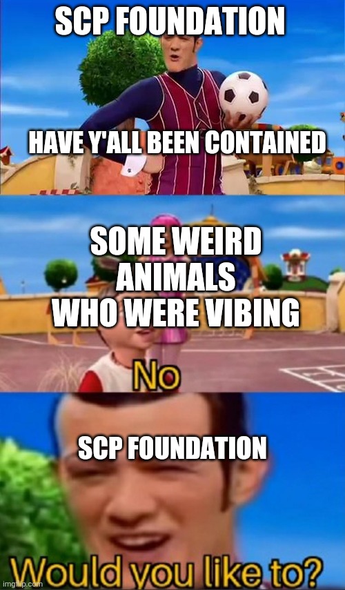 Would you like to? | SCP FOUNDATION; HAVE Y'ALL BEEN CONTAINED; SOME WEIRD ANIMALS WHO WERE VIBING; SCP FOUNDATION | image tagged in would you like to,scp meme,scp | made w/ Imgflip meme maker