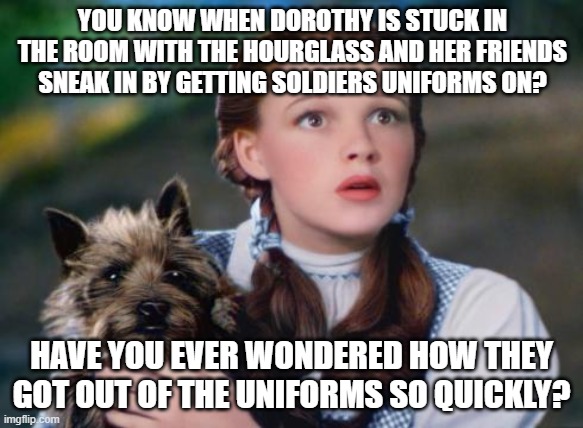 Toto Wizard of Oz | YOU KNOW WHEN DOROTHY IS STUCK IN THE ROOM WITH THE HOURGLASS AND HER FRIENDS SNEAK IN BY GETTING SOLDIERS UNIFORMS ON? HAVE YOU EVER WONDERED HOW THEY GOT OUT OF THE UNIFORMS SO QUICKLY? | image tagged in toto wizard of oz | made w/ Imgflip meme maker