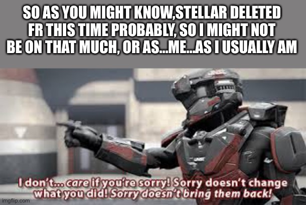 Feel free to keep ignoring me, or add me into any ship or whatever, or acting like I don’t exist, I’m pretty much a nobody here. | SO AS YOU MIGHT KNOW,STELLAR DELETED FR THIS TIME PROBABLY, SO I MIGHT NOT BE ON THAT MUCH, OR AS...ME...AS I USUALLY AM | image tagged in sorry doesn't change what you did,memes,i might,leave this,stream,or maybe not | made w/ Imgflip meme maker