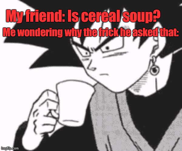 I need answers to both. | My friend: Is cereal soup? Me wondering why the frick he asked that: | image tagged in goku black confused,visible confusion | made w/ Imgflip meme maker