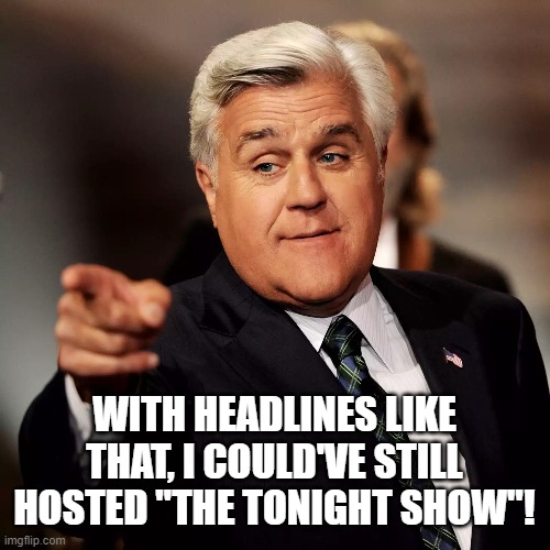 Jay Leno | WITH HEADLINES LIKE THAT, I COULD'VE STILL HOSTED "THE TONIGHT SHOW"! | image tagged in jay leno | made w/ Imgflip meme maker
