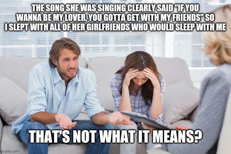 couples therapy | THE SONG SHE WAS SINGING CLEARLY SAID "IF YOU WANNA BE MY LOVER, YOU GOTTA GET WITH MY FRIENDS" SO I SLEPT WITH ALL OF HER GIRLFRIENDS WHO WOULD SLEEP WITH ME; THAT'S NOT WHAT IT MEANS? | image tagged in couples therapy | made w/ Imgflip meme maker