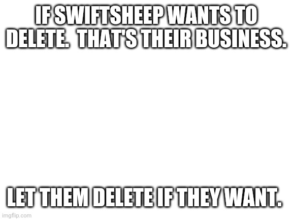 We will miss. | IF SWIFTSHEEP WANTS TO DELETE.  THAT'S THEIR BUSINESS. LET THEM DELETE IF THEY WANT. | image tagged in blank white template | made w/ Imgflip meme maker