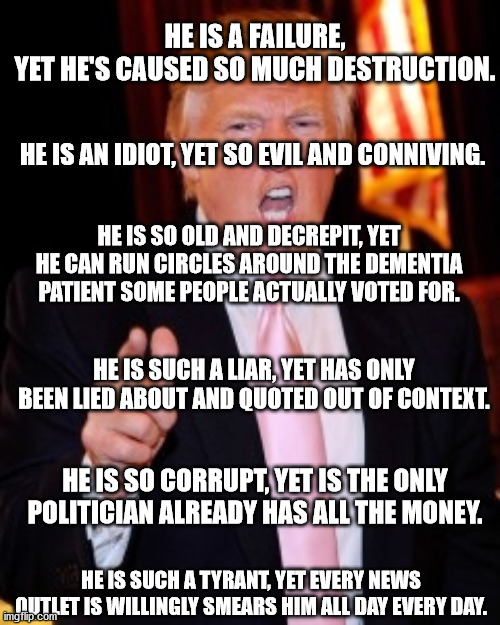 This is my big text dump | HE IS A FAILURE, YET HE'S CAUSED SO MUCH DESTRUCTION. HE IS AN IDIOT, YET SO EVIL AND CONNIVING. HE IS SO OLD AND DECREPIT, YET HE CAN RUN CIRCLES AROUND THE DEMENTIA PATIENT SOME PEOPLE ACTUALLY VOTED FOR. HE IS SUCH A LIAR, YET HAS ONLY BEEN LIED ABOUT AND QUOTED OUT OF CONTEXT. HE IS SO CORRUPT, YET IS THE ONLY POLITICIAN ALREADY HAS ALL THE MONEY. HE IS SUCH A TYRANT, YET EVERY NEWS OUTLET IS WILLINGLY SMEARS HIM ALL DAY EVERY DAY. | image tagged in donald trump,fake news,media bias,evil,stupid liberals | made w/ Imgflip meme maker