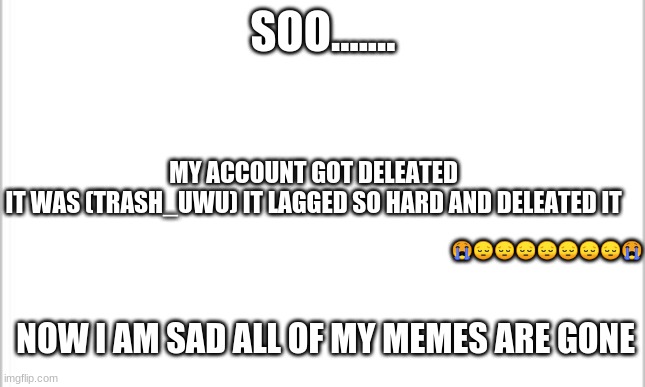 white background | SOO....... MY ACCOUNT GOT DELEATED 
IT WAS (TRASH_UWU) IT LAGGED SO HARD AND DELEATED IT; 😭😔😔😔😔😔😔😔😭; NOW I AM SAD ALL OF MY MEMES ARE GONE | image tagged in white background | made w/ Imgflip meme maker