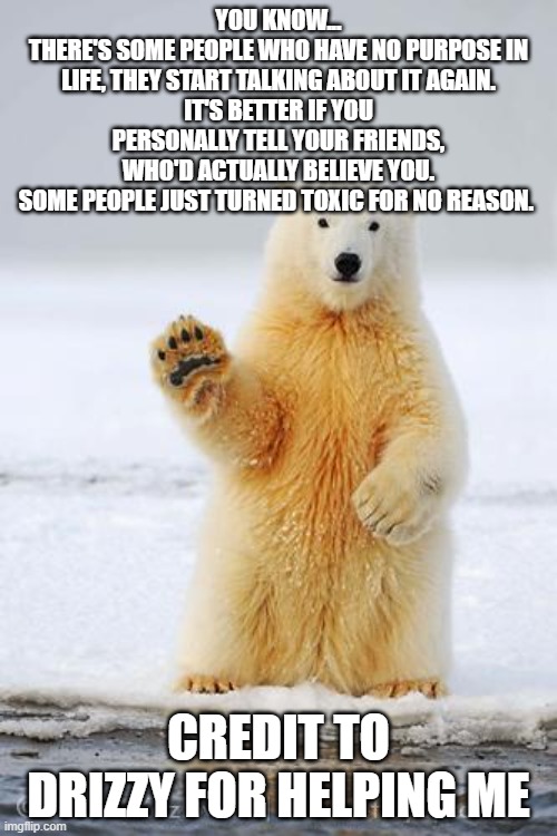 hello polar bear | YOU KNOW...
THERE'S SOME PEOPLE WHO HAVE NO PURPOSE IN LIFE, THEY START TALKING ABOUT IT AGAIN.
IT'S BETTER IF YOU PERSONALLY TELL YOUR FRIENDS, WHO'D ACTUALLY BELIEVE YOU.
SOME PEOPLE JUST TURNED TOXIC FOR NO REASON. CREDIT TO DRIZZY FOR HELPING ME | image tagged in hello polar bear | made w/ Imgflip meme maker