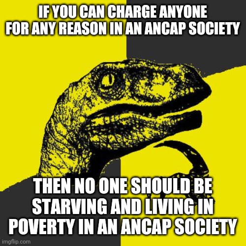 Ancapitoraptor | IF YOU CAN CHARGE ANYONE FOR ANY REASON IN AN ANCAP SOCIETY; THEN NO ONE SHOULD BE STARVING AND LIVING IN POVERTY IN AN ANCAP SOCIETY | image tagged in ancapitoraptor | made w/ Imgflip meme maker