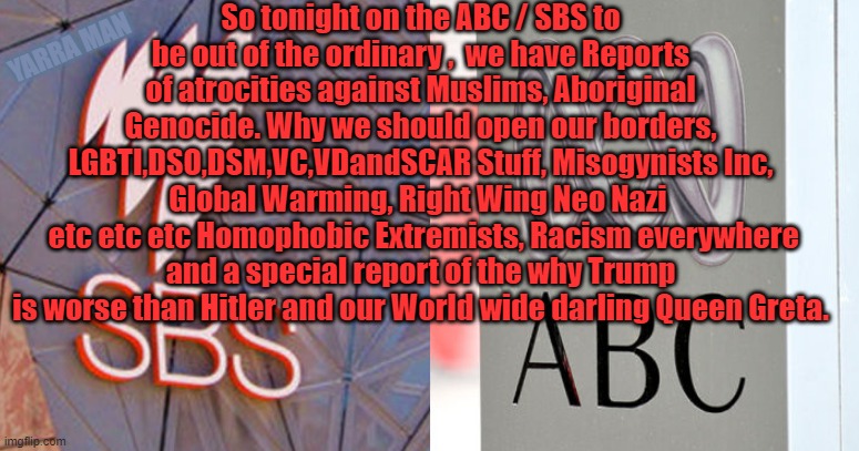 Australia's ABC n SBS | So tonight on the ABC / SBS to be out of the ordinary ,  we have Reports of atrocities against Muslims, Aboriginal Genocide. Why we should open our borders, LGBTI,DSO,DSM,VC,VDandSCAR Stuff, Misogynists Inc, Global Warming, Right Wing Neo Nazi 
 etc etc etc Homophobic Extremists, Racism everywhere and a special report of the why Trump is worse than Hitler and our World wide darling Queen Greta. YARRA MAN | image tagged in australia's abc n sbs | made w/ Imgflip meme maker