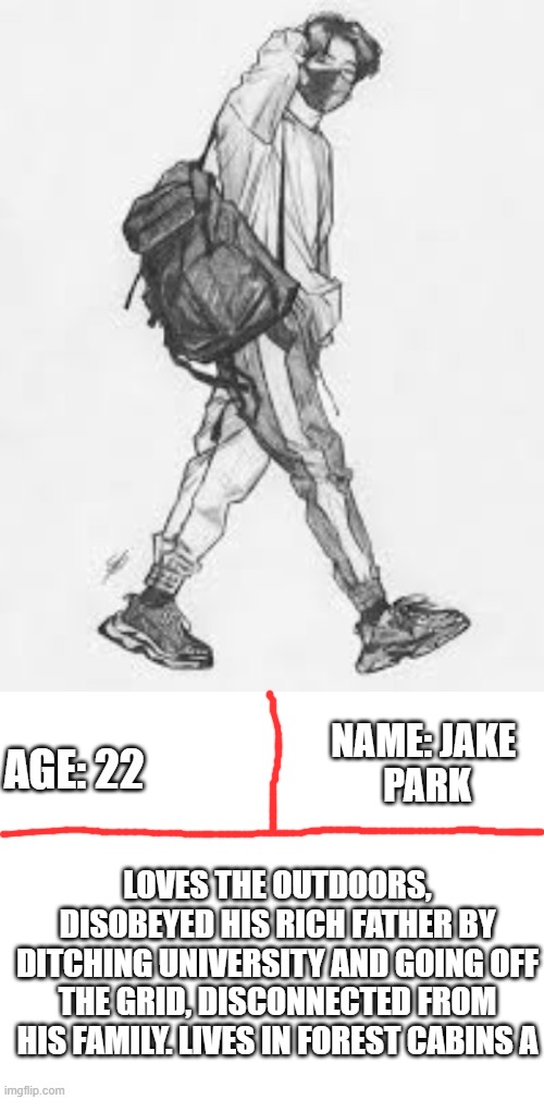 Jake Park OC | AGE: 22; NAME: JAKE 
PARK; LOVES THE OUTDOORS, DISOBEYED HIS RICH FATHER BY DITCHING UNIVERSITY AND GOING OFF THE GRID, DISCONNECTED FROM HIS FAMILY. LIVES IN FOREST CABINS A | image tagged in blank white template,jake,drawing,sick | made w/ Imgflip meme maker