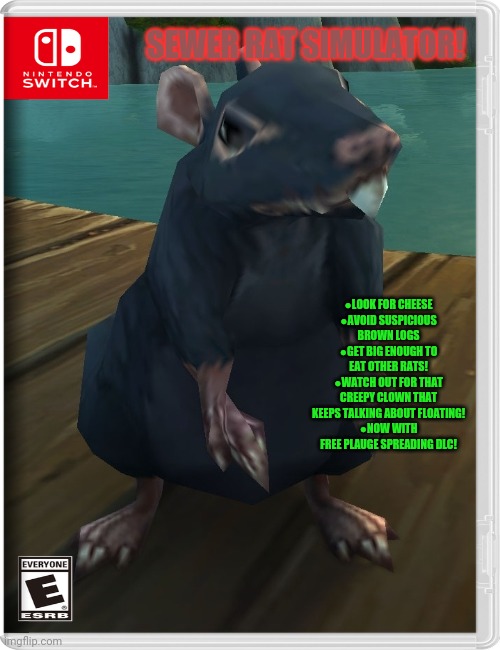 Best new switch game! | SEWER RAT SIMULATOR! ●LOOK FOR CHEESE
●AVOID SUSPICIOUS BROWN LOGS
●GET BIG ENOUGH TO EAT OTHER RATS!
●WATCH OUT FOR THAT CREEPY CLOWN THAT KEEPS TALKING ABOUT FLOATING!
●NOW WITH FREE PLAUGE SPREADING DLC! | image tagged in rats,sewer,fun,fake,nintendo switch,video games | made w/ Imgflip meme maker