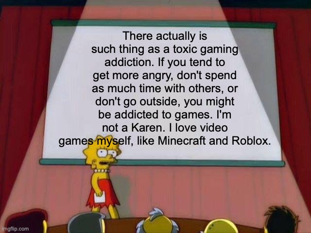 The truth is hard. | There actually is such thing as a toxic gaming addiction. If you tend to get more angry, don't spend as much time with others, or don't go outside, you might be addicted to games. I'm not a Karen. I love video games myself, like Minecraft and Roblox. | image tagged in lisa simpson's presentation | made w/ Imgflip meme maker