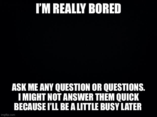 Black background | I’M REALLY BORED; ASK ME ANY QUESTION OR QUESTIONS. I MIGHT NOT ANSWER THEM QUICK BECAUSE I’LL BE A LITTLE BUSY LATER | image tagged in black background | made w/ Imgflip meme maker