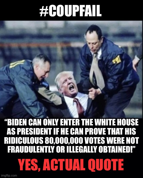 Losers don’t get to decide who is President | #COUPFAIL; “BIDEN CAN ONLY ENTER THE WHITE HOUSE

AS PRESIDENT IF HE CAN PROVE THAT HIS

RIDICULOUS 80,000,000 VOTES WERE NOT FRAUDULENTLY OR ILLEGALLY OBTAINED!”; YES, ACTUAL QUOTE | image tagged in trump arrest,trump threat,trump coup | made w/ Imgflip meme maker