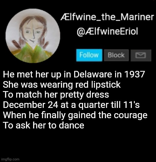 Ælfwine Elf-friend Announcement | He met her up in Delaware in 1937
She was wearing red lipstick
To match her pretty dress
December 24 at a quarter till 11's
When he finally gained the courage
To ask her to dance | image tagged in lfwine elf-friend announcement | made w/ Imgflip meme maker