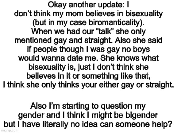 Another update because yes | Okay another update: I don’t think my mom believes in bisexuality (but in my case biromanticality). When we had our “talk” she only mentioned gay and straight. Also she said if people though I was gay no boys would wanna date me. She knows what bisexuality is, just I don’t think she believes in it or something like that, I think she only thinks your either gay or straight. Also I’m starting to question my gender and I think I might be bigender but I have literally no idea can someone help? | image tagged in blank white template,lgbt,lgbtq,gay pride,pride | made w/ Imgflip meme maker