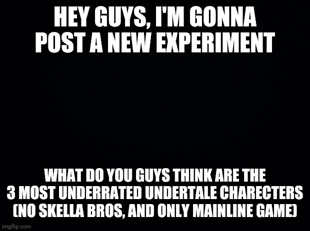 New experiment | HEY GUYS, I'M GONNA POST A NEW EXPERIMENT; WHAT DO YOU GUYS THINK ARE THE 3 MOST UNDERRATED UNDERTALE CHARECTERS
(NO SKELLA BROS, AND ONLY MAINLINE GAME) | image tagged in black background,gif | made w/ Imgflip meme maker