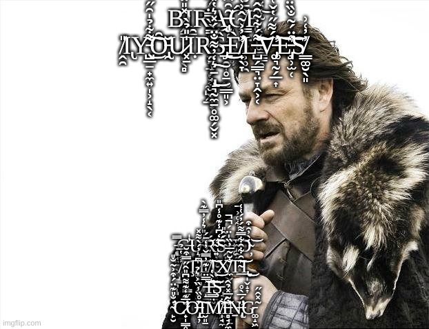 Brace Yourselves X is Coming | B̷̭̱̱̜͖͙̖̻̽̎̈̿Ι̯̠R̵̯̗͍̼̱͓͉̠̜͕̼̺̭̲̈́͜Ạ̶̢̢̨̮̜͎͇͈̑̑͆͒͂͘Ĉ̸̳͙̲̤̤͕̥̯͐̄̐̈́̽̚Ę̴͔̞̪͚͇̳̯͑̽͛̊̾͝ ̸̭̯̎Ι̢Y̵̧̺̲̠̟̼͍̩͕̝̖͔͌͋̉̍̑̋͜͠Ȏ̵̢̯̆U̷͓̱̍̎̉̀Ι̣R̴̛̛̯̱̝̗̟̘̫̮̞̟̓̿̀̏̿̈́͆͋̿̅̍͆̚Ŝ̵̡̲̯̩̥̠͚̳͈͕͜È̸̛̛̟̖̞͐̓͐͂̂͗͑̒͒̕L̶̺̗̳͉̤̞̭͕͔͌́͋̃̑̂̒̿̾͠͝͝V̵̡̡̛͚͉̰̗̲͎́͌̋̔̌͑͗̂̃̑͒̓̕͠E̵̡̛͉̹̫̜̊̈́̃̐̏̈́̐́̿͝S̸̳͚̮̖͈͗̓͑͗ ̵̢̝͉̰̼̱̥͚̗̬͓͛̒̓͌̐̈́̽͛̔̎͜͠; ̵̢̨̨̡̻̘̤̱̖̼̺͇͉̩͈̿C̶͔̥̓̍Ư̴̞̐̍̎͛̾̓̿͊̀͝Ŕ̴̛͍̹̦̰̰͓̬͙̘̪͍͈͓̮̃̒͆̾͊̊̾͆̎͘͠Ś̴̭̻̩͉̟̻̖͚̲̪̳͚̬́̂̎Ę̴̰̰̝͂͋̓͋̊͐̚͠͠͝D̴̦̀̓̑͒͝ ̸̓́̔̅̉̕͠Ι̨̯͎͉̖̳̠͎Ţ̷̧̺̟̪̗̰͍͖͇͈͍͆͛̓́̀͌̽͝E̸̦͇͑̇̔͠Ι̨̹͈͙̯̭͓̯͙͓͜X̸̼̬̟̦̻͍͔̣̻͎̩̙̠̣̐̆͂̅̓̏̍̈́̚̚T̴̲͂̑͋̑͋̿͌́̓́͑͑͘͝Ι̢̲̩̬̝͎͜͜ ̵̝̪̅̅̈̍͊̓̿̌̓̒̄́͠͝͝I̵̛̳̤̫̪͇͛̀̔͝͠Ş̵̢̘̥͖̪̯͖͉̼͘ ̴̛̙̮̇̐̎͊̈́͒͐̃̐̎C̷̛̟̩͇̥͕̄̅͊̒͊͌͆̎̂̋̿͒̆Ơ̶̢̝̦̏̊̏͗̏͐͛̉͘͠Ι̮͈̠M̸̩̘͋͘͝Í̶̛̻̘̗̼̘̘̙̲̪̪̐͂̅̽̉̂͘Ṉ̶̢̛̜̈́̅̀̊G̵͚̝͖̃̽̂̋ | image tagged in memes,brace yourselves x is coming | made w/ Imgflip meme maker